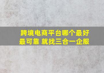 跨境电商平台哪个最好最可靠 就找三合一企服